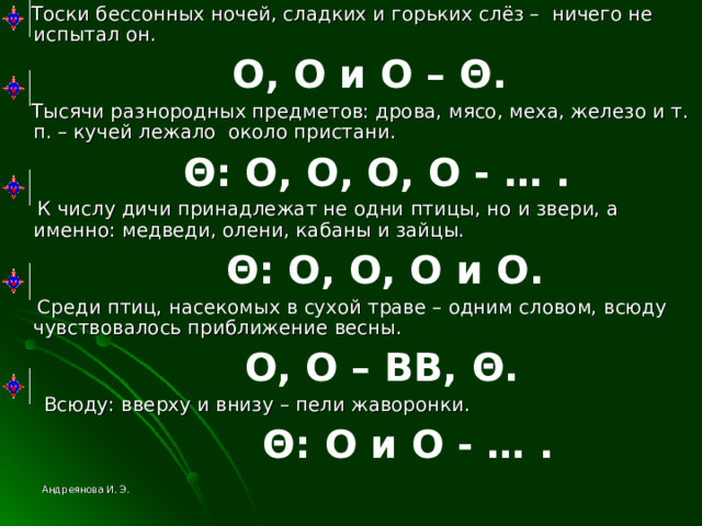  Тоски бессонных ночей, сладких и горьких слёз – ничего не испытал он.  О, О и О – Θ .  Тысячи разнородных предметов: дрова, мясо, меха, железо и т. п. – кучей лежало около пристани.  Θ : О, О, О, О - … .  К числу дичи принадлежат не одни птицы, но и звери, а именно: медведи, олени, кабаны и зайцы.  Θ : О, О, О и О.  Среди птиц, насекомых в сухой траве – одним словом, всюду чувствовалось приближение весны.  О, О – ВВ, Θ .  Всюду: вверху и внизу – пели жаворонки.  Θ : О и О - … . Андреянова И. Э. 