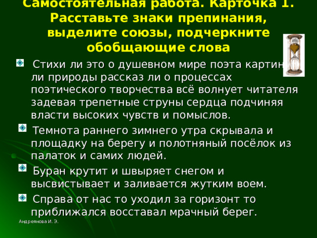 Самостоятельная работа. Карточка 1. Расставьте знаки препинания, выделите союзы, подчеркните обобщающие слова  Стихи ли это о душевном мире поэта картина ли природы рассказ ли о процессах поэтического творчества всё волнует читателя задевая трепетные струны сердца подчиняя власти высоких чувств и помыслов.  Темнота раннего зимнего утра скрывала и площадку на берегу и полотняный посёлок из палаток и самих людей.  Буран крутит и швыряет снегом и высвистывает и заливается жутким воем.  Справа от нас то уходил за горизонт то приближался восставал мрачный берег. Андреянова И. Э. 