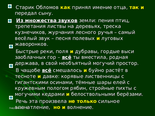  Старик Обломов как принял имение отца, так и передал сыну.  Из множества звуков земли: пения птиц, трепетания листвы на деревьях, треска кузнечиков, журчания лесного ручья – самый весёлый звук – песня полевых и луговых жаворонков.  Быстрые реки, поля и дубравы, гордые выси заоблачных гор – всё ты вместила, родная держава, в свой необъятный могучий простор.  В чащобе всё смешалось и буйно растёт в тесноте и давке: корявые лиственницы с гигантскими осинами, тёмные шары елей с кружевным пологом рябин, стройные пихты с могучими кедрами и белоствольными берёзами.  Речь эта произвела не только сильное впечатление, но и волнение. Андреянова И. Э. 