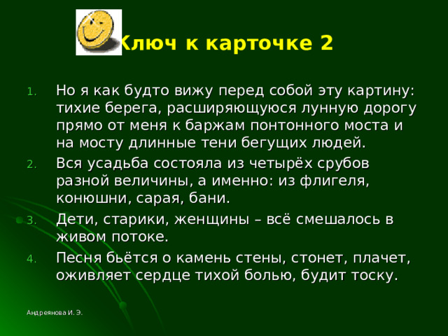 Ключ к карточке 2 Но я как будто вижу перед собой эту картину: тихие берега, расширяющуюся лунную дорогу прямо от меня к баржам понтонного моста и на мосту длинные тени бегущих людей. Вся усадьба состояла из четырёх срубов разной величины, а именно: из флигеля, конюшни, сарая, бани. Дети, старики, женщины – всё смешалось в живом потоке. Песня бьётся о камень стены, стонет, плачет, оживляет сердце тихой болью, будит тоску. Андреянова И. Э. 