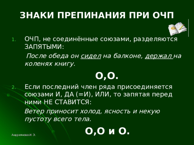 ЗНАКИ ПРЕПИНАНИЯ ПРИ ОЧП ОЧП, не соединённые союзами, разделяются ЗАПЯТЫМИ:  После обеда он сидел на балконе, держал на коленях книгу.  O , O . Если последний член ряда присоединяется союзами И, ДА (=И), ИЛИ, то запятая перед ними НЕ СТАВИТСЯ:  Ветер приносит холод, ясность и некую пустоту всего тела.   O , O и O .  Андреянова И. Э. 