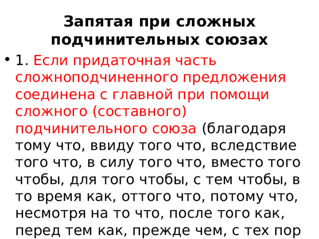 Запятая при сложных подчинительных союзах 1. Если придаточная часть сложноподчиненного предложения соединена с главной при помощи сложного (составного) подчинительного союза (благодаря тому что, ввиду того что, вследствие того что, в силу того что, вместо того чтобы, для того чтобы, с тем чтобы, в то время как, оттого что, потому что, несмотря на то что, после того как, перед тем как, прежде чем, с тех пор как, так же как и др.), то запятая ставится один раз: 1)перед союзом, если придаточная часть следует 