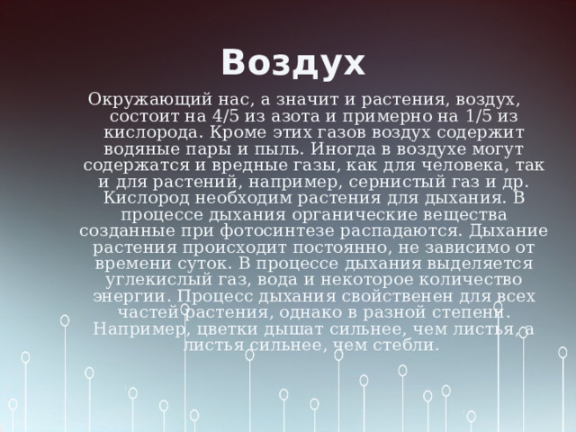 Воздух Окружающий нас, а значит и растения, воздух, состоит на 4/5 из азота и примерно на 1/5 из кислорода. Кроме этих газов воздух содержит водяные пары и пыль. Иногда в воздухе могут содержатся и вредные газы, как для человека, так и для растений, например, сернистый газ и др. Кислород необходим растения для дыхания. В процессе дыхания органические вещества созданные при фотосинтезе распадаются. Дыхание растения происходит постоянно, не зависимо от времени суток. В процессе дыхания выделяется углекислый газ, вода и некоторое количество энергии. Процесс дыхания свойственен для всех частей растения, однако в разной степени. Например, цветки дышат сильнее, чем листья, а листья сильнее, чем стебли. 