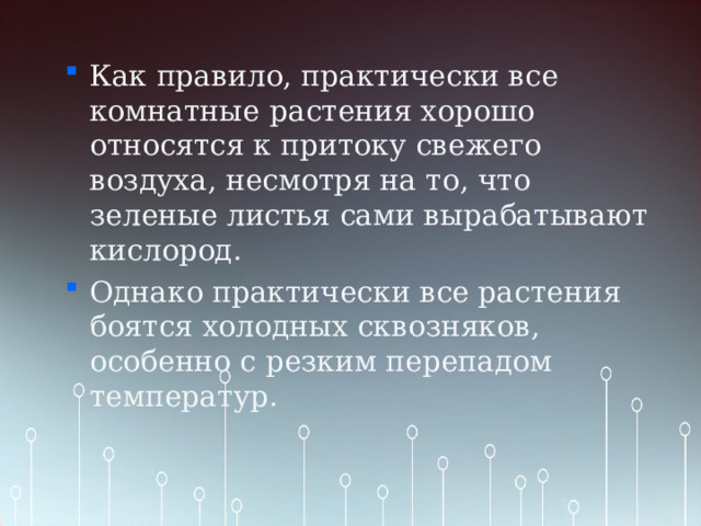 Как правило, практически все комнатные  растения хорошо относятся к притоку свежего воздуха, несмотря на то, что зеленые листья сами вырабатывают кислород. Однако практически все растения боятся холодных сквозняков, особенно с резким перепадом температур. 