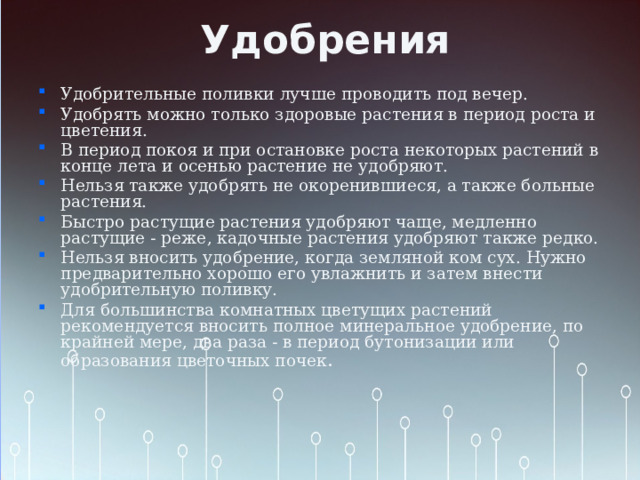 Удобрения Удобрительные поливки лучше проводить под вечер. Удобрять можно только здоровые растения в период роста и цветения. В период покоя и при остановке роста некоторых растений в конце лета и осенью растение не удобряют. Нельзя также удобрять не окоренившиеся, а также больные растения. Быстро растущие растения удобряют чаще, медленно растущие - реже, кадочные растения удобряют также редко. Нельзя вносить удобрение, когда земляной ком сух. Нужно предварительно хорошо его увлажнить и затем внести удобрительную поливку. Для большинства комнатных цветущих растений рекомендуется вносить полное минеральное удобрение, по крайней мере, два раза - в период бутонизации или образования цветочных почек . 