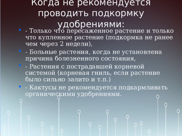 Когда не рекомендуется проводить подкормку удобрениями: - Только что пересаженное растение и только что купленное растение (подкормка не ранее чем через 2 недели), - Больные растения, когда не установлена причина болезненного состояния, - Растения с пострадавшей корневой системой (корневая гниль, если растение было сильно залито и т.п.) - Кактусы не рекомендуется подкармливать органическими удобрениями. 