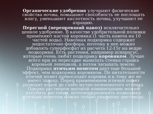 Органические удобрения улучшают физические свойства почвы, повышают способность ее поглощать влагу, уменьшают кислотность почвы, улучшают ее аэрацию. Перегной (перепревший навоз) исключительно ценное удобрение. В качестве удобрительной поливки применяют настой коровяка (1 часть навоза на 10 частей воды). Навозная подкормка содержит недостаточно фосфора, поэтому в нее можно добавлять суперфосфат из расчета 12-15г на ведро подкормки. Есть растения, например аспарагус, которые очень любят подкормку коровяком . Лучше всего при их пересадке вымазать стенки горшка коровьей лепешкой, а потом засыпать землю.  Подкормка птичьим пометом дает еще больший эффект, чем подкормка коровяком. По питательности птичий помет превосходит коровяк и к тому же не имеет запаха. Перед применением птичий помет разводят водой до слабо мутно-зеленоватого оттенка. Однако раствором высокой концентрации можно погубить растение, поэтому применять подкормки птичьим пометом можно только опытному цветоводу. 