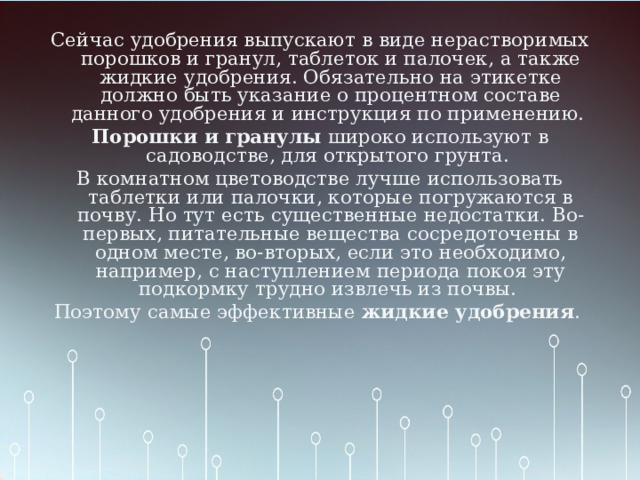 Сейчас удобрения выпускают в виде нерастворимых порошков и гранул, таблеток и палочек, а также жидкие удобрения. Обязательно на этикетке должно быть указание о процентном составе данного удобрения и инструкция по применению. Порошки и гранулы широко используют в садоводстве, для открытого грунта. В комнатном цветоводстве лучше использовать таблетки или палочки, которые погружаются в почву. Но тут есть существенные недостатки. Во-первых, питательные вещества сосредоточены в одном месте, во-вторых, если это необходимо, например, с наступлением периода покоя эту подкормку трудно извлечь из почвы. Поэтому самые эффективные жидкие удобрения .    