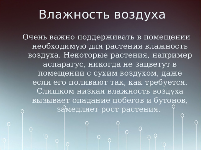 Влажность воздуха   Очень важно поддерживать в помещении необходимую для растения влажность воздуха. Некоторые растения, например аспарагус, никогда не зацветут в помещении с сухим воздухом, даже если его поливают так, как требуется. Слишком низкая влажность воздуха вызывает опадание побегов и бутонов, замедляет рост растения. 