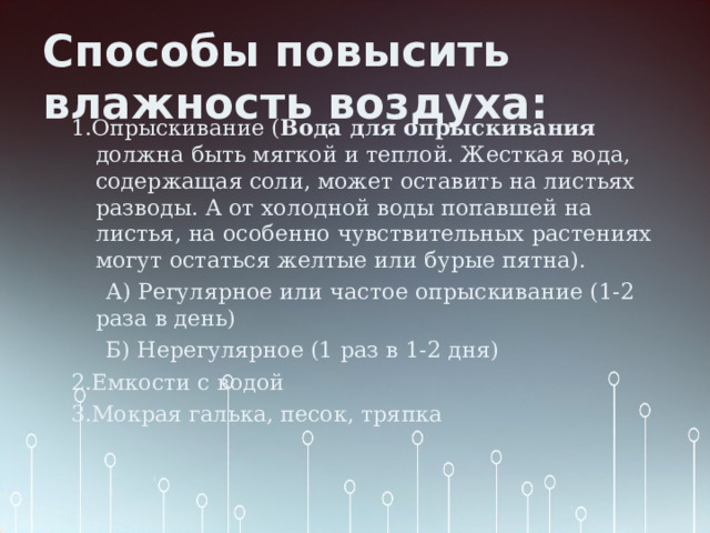 Способы повысить влажность воздуха: 1.Опрыскивание ( Вода для опрыскивания должна быть мягкой и теплой. Жесткая вода, содержащая соли, может оставить на листьях разводы. А от холодной воды попавшей на листья, на особенно чувствительных растениях могут остаться желтые или бурые пятна).  А) Регулярное или частое опрыскивание (1-2 раза в день)  Б) Нерегулярное (1 раз в 1-2 дня) 2.Емкости с водой 3.Мокрая галька, песок, тряпка 