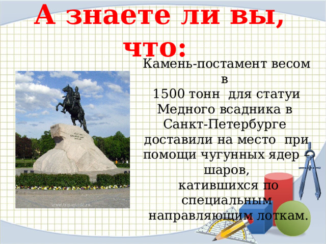 А знаете ли вы, что:   Камень-постамент весом в 1500 тонн для статуи Медного всадника в Санкт-Петербурге доставили на место при помощи чугунных ядер –шаров,  катившихся по специальным  направляющим лоткам. 