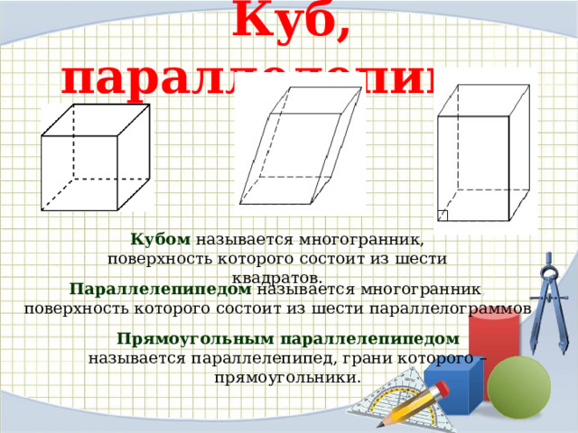 Куб, параллелепипед Кубом называется многогранник, поверхность которого состоит из шести квадратов. Параллелепипедом  называется многогранник , поверхность которого состоит из шести параллелограммов Прямоугольным параллелепипедом называется параллелепипед, грани которого – прямоугольники. 