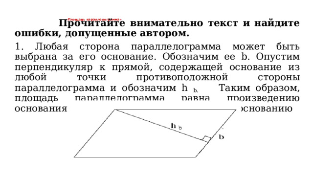 «Площадь параллелограмма»       Прочитайте внимательно текст и найдите ошибки, допущенные автором.   1. Любая сторона параллелограмма может быть выбрана за его основание. Обозначим ее b. Опустим перпендикуляр к прямой, содержащей основание из любой точки противоположной стороны параллелограмма и обозначим h b. Таким образом, площадь параллелограмма равна произведению основания на высоту, проведенную к этому основанию 