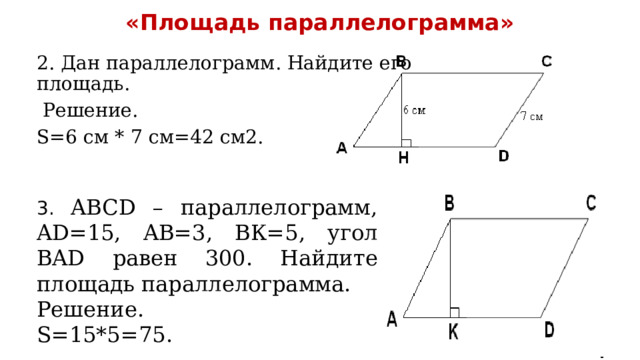 «Площадь параллелограмма»   2. Дан параллелограмм. Найдите его площадь.  Решение. S=6 см * 7 см=42 см2. 3. ABCD – параллелограмм, AD=15, AB=3, ВК=5, угол BAD равен 300. Найдите площадь параллелограмма. Решение. S=15*5=75. 