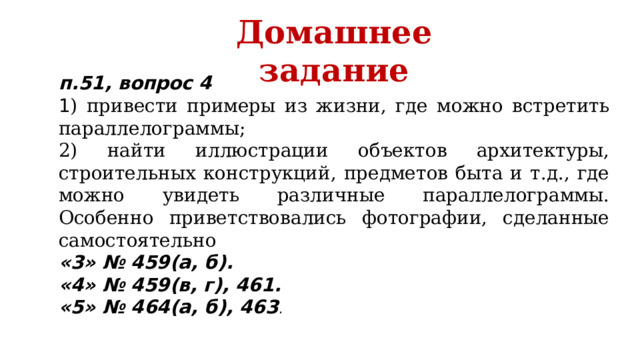 Домашнее задание п.51, вопрос 4 1 ) привести примеры из жизни, где можно встретить параллелограммы; 2) найти иллюстрации объектов архитектуры, строительных конструкций, предметов быта и т.д., где можно увидеть различные параллелограммы. Особенно приветствовались фотографии, сделанные самостоятельно «3» № 459(а, б). «4» № 459(в, г), 461. «5» № 464(а, б), 463 .   