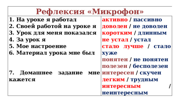 Рефлексия «Микрофон» 1. На уроке я работал активно / пассивно 2. Своей работой на уроке я 3. Урок для меня показался доволен / не доволен коротким / длинным 4. За урок я 5. Мое настроение не устал / устал стало лучше / стало хуже 6. Материал урока мне был   понятен / не понятен   полезен / бесполезен 7. Домашнее задание мне кажется интересен / скучен легким / трудным интересным / неинтересным 