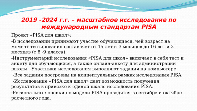 2019 -2024 г.г. – масштабное исследование по международным стандартам PISA Проект «PISA для школ»: -В исследовании принимают участие обучающиеся, чей возраст на момент тестирования составляет от 15 лет и 3 месяцев до 16 лет и 2 месяцев (с 8 -9 класса). -Инструментарий исследования «PISA для школ» включает в себя тест и анкету для обучающихся, а также онлайн-анкету для администрации школы. -Участники исследования выполняют задания на компьютере.  -Все задания построены на концептуальных рамках исследования PISA.  -Исследование «PISA для школ» дает возможность получения результатов в привязке к единой шкале исследования PISA. -Региональные оценки по модели PISA проводятся в сентябре и октябре расчетного года. 