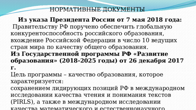 НОРМАТИВНЫЕ ДОКУМЕНТЫ Из указа Президента России от 7 мая 2018 года:  Правительству РФ поручено обеспечить глобальную конкурентоспособность российского образования, вхождение Российской Федерации в число 10 ведущих стран мира по качеству общего образования. Из Государственной программы РФ «Развитие образования» (2018-2025 годы) от 26 декабря 2017 г. Цель программы – качество образования, которое характеризуется: cохранением лидирующих позиций РФ в международном исследовании качества чтения и понимания текстов (PIRLS), а также в международном исследовании качества математического и естественнонаучного образования (TIMSS); повышением позиций РФ в международной программе по оценке образовательных достижений учащихся (PISA) … 