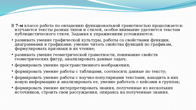 В 7-м классе работа по овладению функциональной грамотностью продолжается: изучаются тексты разных типов и стилей, особое внимание уделяется текстам публицистического стиля. Задания к упражнениям усложняются: развивать умение графической культуры, работы со свойствами функции, диаграммами и графиками; умение читать свойства функций по графикам, формулировать признаки и их чтение; развивать умение геометрической грамотности, понимание свойств геометрических фигур, анализировать данные задач; формировать умение пространственного воображения; формировать умение работы с таблицами, соотносить данные по тексту; формировать умение работы с научно-популярными текстами, находить в них новую информацию и анализировать ее, умение работать с кейсами в группах; формировать умение интерпретировать знания, полученные из нескольких источников, строить свои рассуждения, опираясь на полученные знания. 