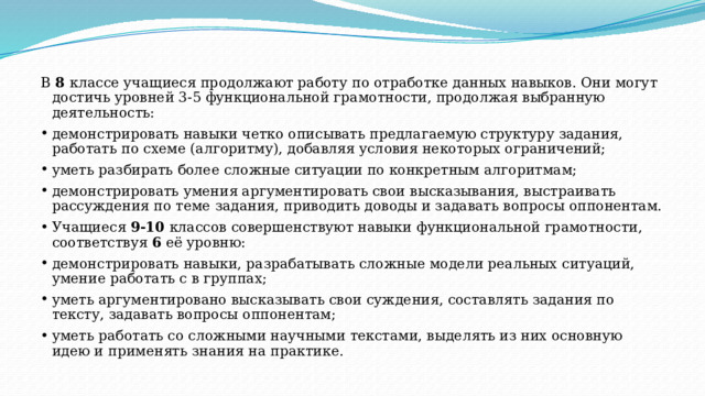 В 8 классе учащиеся продолжают работу по отработке данных навыков. Они могут достичь уровней 3-5 функциональной грамотности, продолжая выбранную деятельность: демонстрировать навыки четко описывать предлагаемую структуру задания, работать по схеме (алгоритму), добавляя условия некоторых ограничений; уметь разбирать более сложные ситуации по конкретным алгоритмам; демонстрировать умения аргументировать свои высказывания, выстраивать рассуждения по теме задания, приводить доводы и задавать вопросы оппонентам.  Учащиеся 9-10 классов совершенствуют навыки функциональной грамотности, соответствуя 6 её уровню: демонстрировать навыки, разрабатывать сложные модели реальных ситуаций, умение работать с в группах; уметь аргументировано высказывать свои суждения, составлять задания по тексту, задавать вопросы оппонентам; уметь работать со сложными научными текстами, выделять из них основную идею и применять знания на практике. 