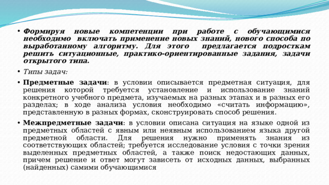 Формируя новые компетенции при работе с обучающимися необходимо включать применение новых знаний, нового способа по выработанному алгоритму. Для этого предлагается подросткам решить ситуационные, практико-ориентированные задания, задачи открытого типа. Типы задач: Предметные задачи : в условии описывается предметная ситуация, для решения которой требуется установление и использование знаний конкретного учебного предмета, изучаемых на разных этапах и в разных его разделах; в ходе анализа условия необходимо «считать информацию», представленную в разных формах, сконструировать способ решения. Межпредметные задачи : в условии описана ситуация на языке одной из предметных областей с явным или неявным использованием языка другой предметной области. Для решения нужно применять знания из соответствующих областей; требуется исследование условия с точки зрения выделенных предметных областей, а также поиск недостающих данных, причем решение и ответ могут зависеть от исходных данных, выбранных (найденных) самими обучающимися 