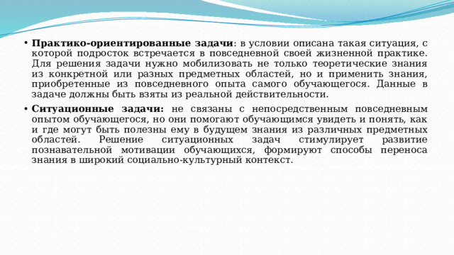 Практико-ориентированные задачи : в условии описана такая ситуация, с которой подросток встречается в повседневной своей жизненной практике. Для решения задачи нужно мобилизовать не только теоретические знания из конкретной или разных предметных областей, но и применить знания, приобретенные из повседневного опыта самого обучающегося. Данные в задаче должны быть взяты из реальной действительности. Ситуационные задачи: не связаны с непосредственным повседневным опытом обучающегося, но они помогают обучающимся увидеть и понять, как и где могут быть полезны ему в будущем знания из различных предметных областей. Решение ситуационных задач стимулирует развитие познавательной мотивации обучающихся, формируют способы переноса знания в широкий социально-культурный контекст. 