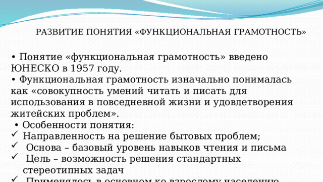 РАЗВИТИЕ ПОНЯТИЯ «ФУНКЦИОНАЛЬНАЯ ГРАМОТНОСТЬ» • Понятие «функциональная грамотность» введено ЮНЕСКО в 1957 году. • Функциональная грамотность изначально понималась как «совокупность умений читать и писать для использования в повседневной жизни и удовлетворения житейских проблем». • Особенности понятия: Направленность на решение бытовых проблем;  Основа – базовый уровень навыков чтения и письма  Цель – возможность решения стандартных стереотипных задач  Применялось в основном ко взрослому населению, которое нуждалось в формировании элементарной грамотности. 