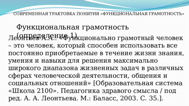 СОВРЕМЕННАЯ ТРАКТОВКА ПОНЯТИЯ «ФУНКЦИОНАЛЬНАЯ ГРАМОТНОСТЬ» Функциональная грамотность (определение 1) Леонтьев А.А.: «Функционально грамотный человек – это человек, который способен использовать все постоянно приобретаемые в течение жизни знания, умения и навыки для решения максимально широкого диапазона жизненных задач в различных сферах человеческой деятельности, общения и социальных отношений» [Образовательная система «Школа 2100». Педагогика здравого смысла / под ред. А. А. Леонтьева. М.: Баласс, 2003. С. 35.]. 