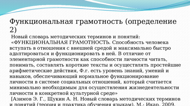 Функциональная грамотность (определение 2)  Новый словарь методических терминов и понятий:  «ФУНКЦИОНАЛЬНАЯ ГРАМОТНОСТЬ. Способность человека вступать в отношения с внешней средой и максимально быстро адаптироваться и функционировать в ней. В отличие от элементарной грамотности как способности личности читать, понимать, составлять короткие тексты и осуществлять простейшие арифметические действия, Ф.г. есть уровень знаний, умений и навыков, обеспечивающий нормальное функционирование личности в системе социальных отношений, который считается минимально необходимым для осуществления жизнедеятельности личности в конкретной культурной среде»  [Азимов Э. Г., Щукин А. Н. Новый словарь методических терминов и понятий (теория и практика обучения языкам). М.: Икар, 2009. 448 с., С. 342]. 7 