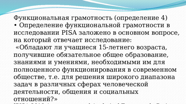 Функциональная грамотность (определение 4) • Определение функциональной грамотности в исследовании PISA заложено в основном вопросе, на который отвечает исследование:  «Обладают ли учащиеся 15-летнего возраста, получившие обязательное общее образование, знаниями и умениями, необходимыми им для полноценного функционирования в современном обществе, т.е. для решения широкого диапазона задач в различных сферах человеческой деятельности, общения и социальных отношений?»  [PISA 2018 Assessment and Analytical Framework. Paris: OECD Publishing, 2019. 308 p. ] 