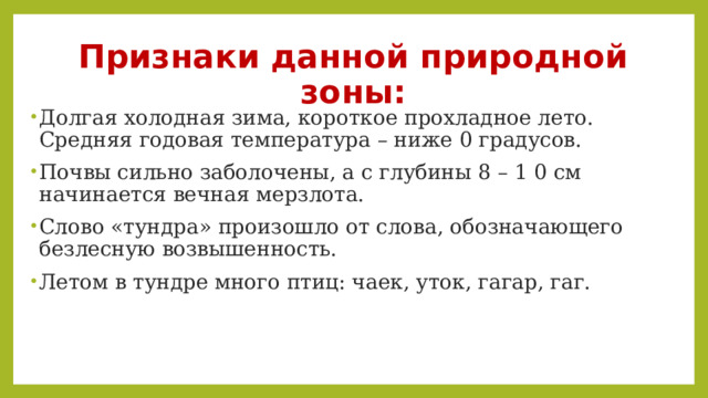 Признаки данной природной зоны: Долгая холодная зима, короткое прохладное лето. Средняя годовая температура – ниже 0 градусов. Почвы сильно заболочены, а с глубины 8 – 1 0 см начинается вечная мерзлота. Слово «тундра» произошло от слова, обозначающего безлесную возвышенность. Летом в тундре много птиц: чаек, уток, гагар, гаг. 