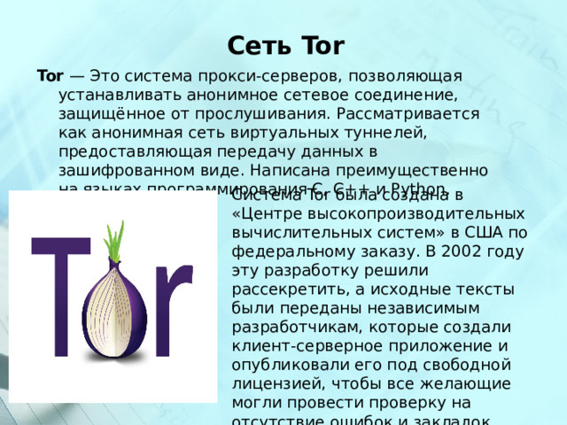  Сеть Tor Tor — Это система прокси-серверов, позволяющая устанавливать анонимное сетевое соединение, защищённое от прослушивания. Рассматривается как анонимная сеть виртуальных туннелей, предоставляющая передачу данных в зашифрованном виде. Написана преимущественно на языках программирования C, C++ и Python. Система Tor была создана в «Центре высокопроизводительных вычислительных систем» в США по федеральному заказу. В 2002 году эту разработку решили рассекретить, а исходные тексты были переданы независимым разработчикам, которые создали клиент-серверное приложение и опубликовали его под свободной лицензией, чтобы все желающие могли провести проверку на отсутствие ошибок и закладок. 