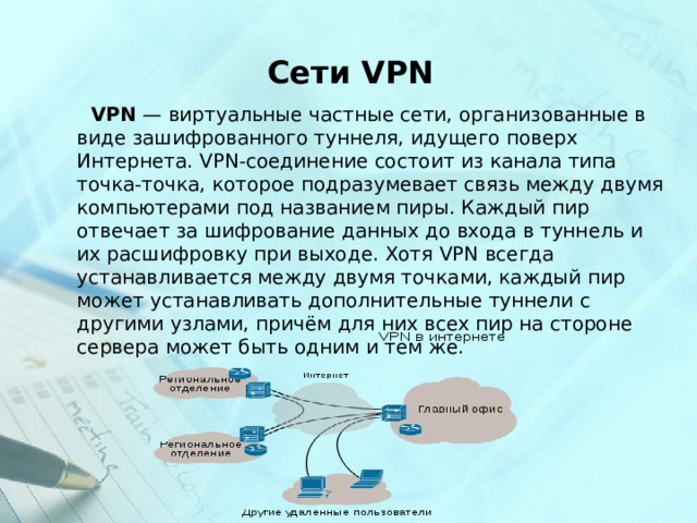  Сети VPN  VPN  — виртуальные частные сети, организованные в виде зашифрованного туннеля, идущего поверх Интернета. VPN-соединение состоит из канала типа точка-точка, которое подразумевает связь между двумя компьютерами под названием пиры. Каждый пир отвечает за шифрование данных до входа в туннель и их расшифровку при выходе. Хотя VPN всегда устанавливается между двумя точками, каждый пир может устанавливать дополнительные туннели с другими узлами, причём для них всех пир на стороне сервера может быть одним и тем же. 