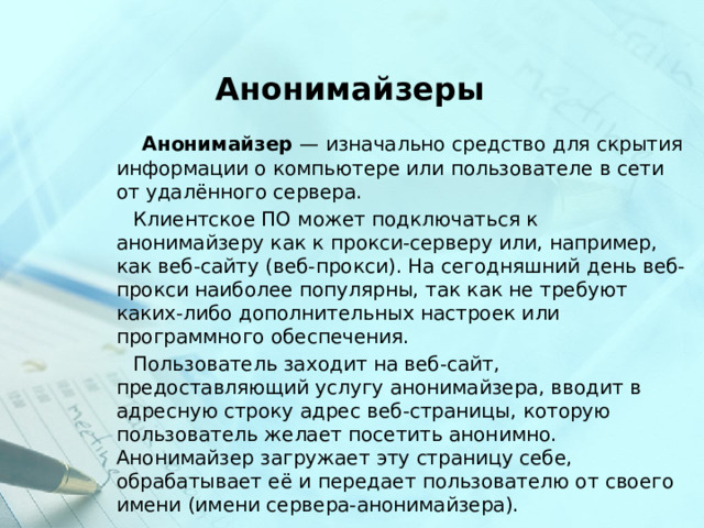 Анонимайзеры  Анонимайзер  — изначально средство для скрытия информации о компьютере или пользователе в сети от удалённого сервера.  Клиентское ПО может подключаться к анонимайзеру как к прокси-серверу или, например, как веб-сайту (веб-прокси). На сегодняшний день веб-прокси наиболее популярны, так как не требуют каких-либо дополнительных настроек или программного обеспечения.  Пользователь заходит на веб-сайт, предоставляющий услугу анонимайзера, вводит в адресную строку адрес веб-страницы, которую пользователь желает посетить анонимно. Анонимайзер загружает эту страницу себе, обрабатывает её и передает пользователю от своего имени (имени сервера-анонимайзера). 