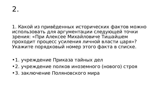 2. 1. Какой из привёденных исторических фактов можно использовать для аргументации следующей точки зрения: «При Алексее Михайловиче Тишайшем проходит процесс усиления личной власти царя»? Укажите порядковый номер этого факта в списке. 1. учреждение Приказа тайных дел 2. учреждение полков иноземного (нового) строя 3. заключение Поляновского мира 