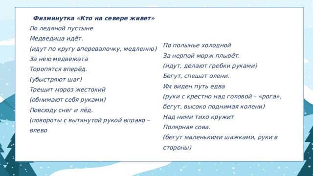 Физминутка «Кто на севере живет» По ледяной пустыне  Медведица идёт.  (идут по кругу вперевалочку, медленно)  За нею медвежата По полынье холодной За нерпой морж плывёт. Торопятся вперёд. (идут, делают гребки руками) (убыстряют шаг) Бегут, спешат олени. Трещит мороз жестокий Им виден путь едва (обнимают себя руками) (руки с крестно над головой – «рога», бегут, высоко поднимая колени) Повсюду снег и лёд. Над ними тихо кружит (повороты с вытянутой рукой вправо – влево Полярная сова.   (бегут маленькими шажками, руки в стороны) 