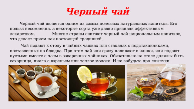 Черный чай  Черный чай является одним из самых полезных натуральных напитков. Его польза несомненна, а некоторые сорта уже давно признали эффективным лекарством. Многие страны считают черный чай национальным напитков, что делает прием чая настоящей традицией.  Чай подают к столу в чайных чашках или стаканах с подстаканниками, поставленных на блюдца. При этом чай или сразу наливают в чашки, или подают пустыми вместе с чаем в заварочных чайниках. Обязательно на столе должны быть сахарница, пиала с вареньем или теплое молоко. И не забудьте про ложечки. 