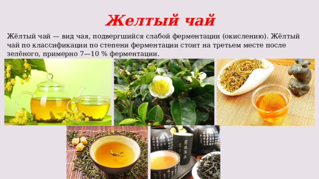 Желтый чай Жёлтый чай — вид чая, подвергшийся слабой ферментации (окислению). Жёлтый чай по классификации по степени ферментации стоит на третьем месте после зелёного, примерно 7—10 % ферментации. 