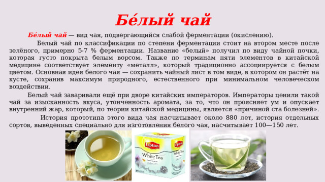  Бе́лый чай  Бе́лый чай — вид чая, подвергающийся слабой ферментации (окислению).  Белый чай по классификации по степени ферментации стоит на втором месте после зелёного, примерно 5-7 % ферментации. Название «белый» получил по виду чайной почки, которая густо покрыта белым ворсом. Также по терминам пяти элементов в китайской медицине соответствует элементу «металл», который традиционно ассоциируется с белым цветом. Основная идея белого чая — сохранить чайный лист в том виде, в котором он растёт на кусте, сохранив максимум природного, естественного при минимальном человеческом воздействии.  Белый чай заваривали ещё при дворе китайских императоров. Императоры ценили такой чай за изысканность вкуса, утонченность аромата, за то, что он проясняет ум и опускает внутренний жар, который, по теории китайской медицины, является «причиной ста болезней».  История прототипа этого вида чая насчитывает около 880 лет, история отдельных сортов, выведенных специально для изготовления белого чая, насчитывает 100—150 лет. 