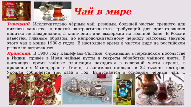 Чай в мире Турецкий . Исключительно чёрный чай, резаный, большей частью среднего или низкого качества, с плохой экстрактивностью, требующий для приготовления напитка не заваривания, а кипячения или выдержки на водяной бане. В России известен, главным образом, по непродолжительному периоду массовых закупок этого чая в конце 1980-х годов. В настоящее время в чистом виде на российском рынке не встречается. Иранский . В 1900 году Кашеф-аль-Салтане, служивший в персидском посольстве в Индии, привёз в Иран чайные кусты и секреты обработки чайного листа. В настоящее время чайные плантации находятся в северной части страны, в провинциях Мазендеран и Гилян, и занимают площадь в 32 тысячи гектаров. Урожай собирается три раза в год. Выпускается в основном чёрный чай. С недавних пор начались поставки иранского чая на российский рынок. 