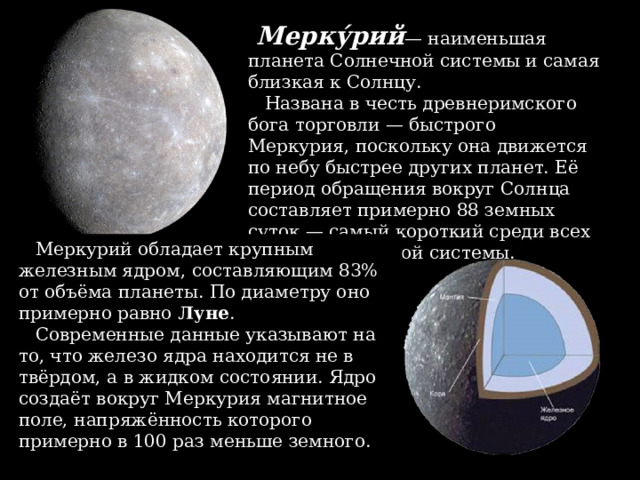  Мерку́рий — наименьшая планета Солнечной системы и самая близкая к Солнцу.  Названа в честь древнеримского бога торговли — быстрого Меркурия, поскольку она движется по небу быстрее других планет. Её период обращения вокруг Солнца составляет примерно 88 земных суток — самый короткий среди всех планет Солнечной системы.  Меркурий обладает крупным железным ядром, составляющим 83% от объёма планеты. По диаметру оно примерно равно  Луне .  Современные данные указывают на то, что железо ядра находится не в твёрдом, а в жидком состоянии. Ядро создаёт вокруг Меркурия магнитное поле, напряжённость которого примерно в 100 раз меньше земного. 