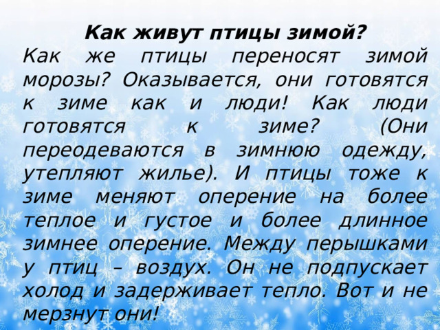 Как живут птицы зимой? Как же птицы переносят зимой морозы? Оказывается, они готовятся к зиме как и люди! Как люди готовятся к зиме? (Они переодеваются в зимнюю одежду, утепляют жилье). И птицы тоже к зиме меняют оперение на более теплое и густое и более длинное зимнее оперение. Между перышками у птиц – воздух. Он не подпускает холод и задерживает тепло. Вот и не мерзнут они! 