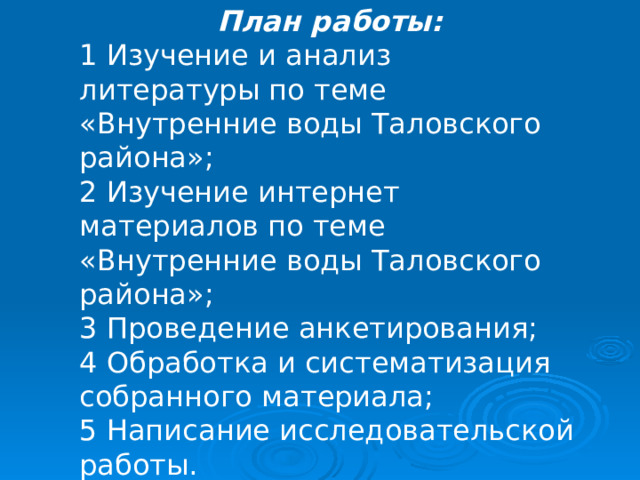  План работы: 1 Изучение и анализ литературы по теме «Внутренние воды Таловского района»; 2 Изучение интернет материалов по теме «Внутренние воды Таловского района»; 3 Проведение анкетирования; 4 Обработка и систематизация собранного материала; 5 Написание исследовательской работы. 