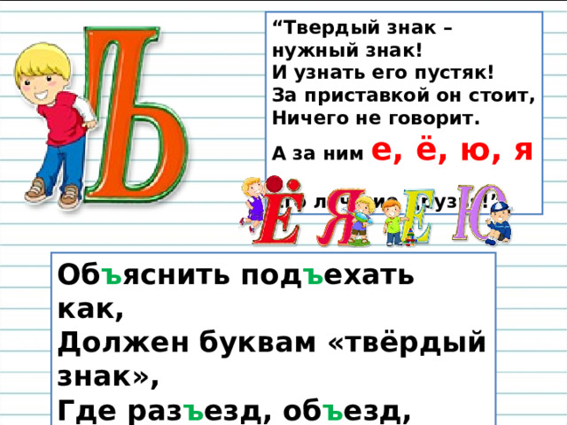 “ Твердый знак – нужный знак!  И узнать его пустяк!  За приставкой он стоит,  Ничего не говорит.  А за ним е, ё, ю, я –   Его лучшие друзья!” Об ъ яснить под ъ ехать как,  Должен буквам «твёрдый знак»,  Где раз ъ езд, об ъ езд, от ъ езд,  Кто мне скажет, где под ъ езд? 