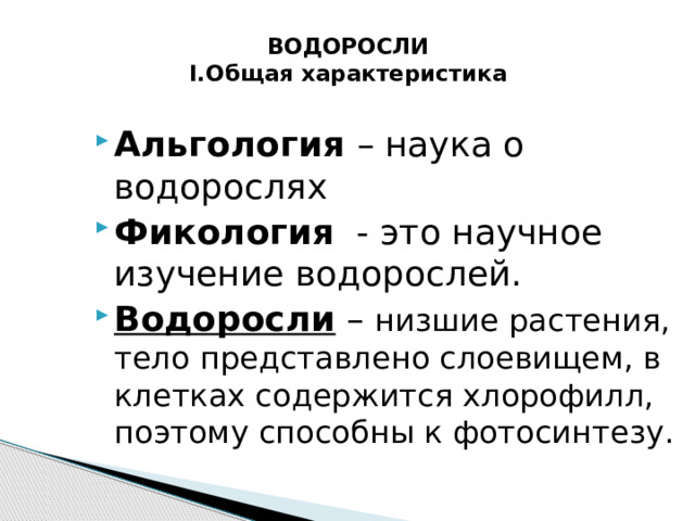  ВОДОРОСЛИ  I.Общая характеристика Альгология – наука о водорослях Фикология   - это научное изучение водорослей. Водоросли – низшие растения, тело представлено слоевищем, в клетках содержится хлорофилл, поэтому способны к фотосинтезу. 