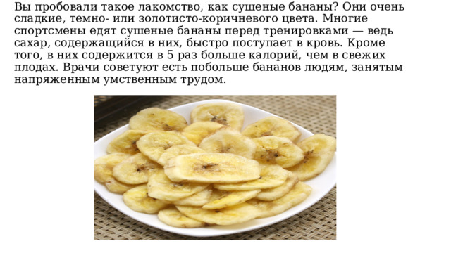 Вы пробовали такое лакомство, как сушеные бананы? Они очень сладкие, темно- или золотисто-коричневого цвета. Многие спортсмены едят сушеные бананы перед тренировками — ведь сахар, содержащийся в них, быстро поступает в кровь. Кроме того, в них содержится в 5 раз больше калорий, чем в свежих плодах. Врачи советуют есть побольше бананов людям, занятым напряженным умственным трудом. 