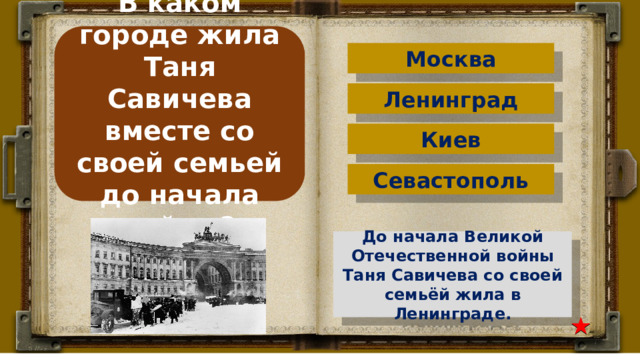 В каком городе жила Таня Савичева вместе со своей семьей до начала войны? Москва Ленинград Киев Севастополь До начала Великой Отечественной войны Таня Савичева со своей семьёй жила в Ленинграде. 