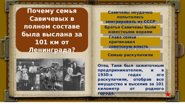 Почему семья Савичевых в полном составе была выслана за 101 км от Ленинграда? Савичевы неудачно попытались эмигрировать из СССР Братья Савичевы были известными ворами Глава семьи критиковал советскую власть Семью раскулачили Отец Тани был зажиточным предпринимателем, и в 1930-х годах его раскулачили, отобрав все имущество и выселив за 101 километр от родного города. 