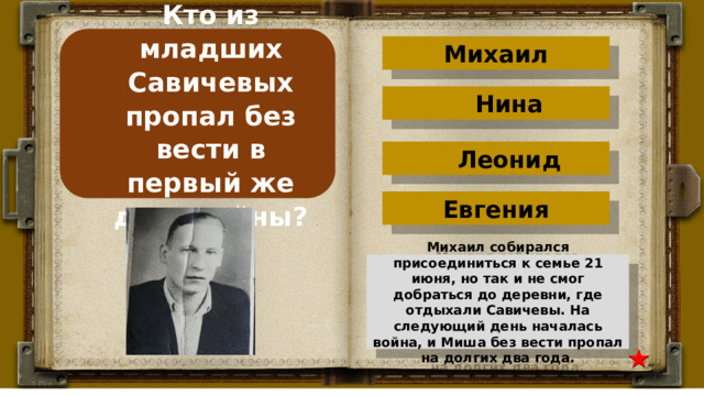 Кто из младших Савичевых пропал без вести в первый же день войны? Михаил Нина Леонид Евгения Михаил собирался присоединиться к семье 21 июня, но так и не смог добраться до деревни, где отдыхали Савичевы. На следующий день началась война, и Миша без вести пропал на долгих два года. 