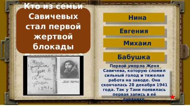 Кто из семьи Савичевых стал первой жертвой блокады Ленинграда? Нина Евгения Михаил Бабушка Первой умерла Женя Савичева, которую сломил сильный голод и тяжелая работа на заводе. Она скончалась 28 декабря 1941 года. Так у Тани появилась первая запись в её дневнике. 